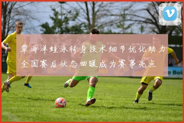覃海洋蛙泳转身技术细节优化助力全国赛后状态回暖成为赛事亮点