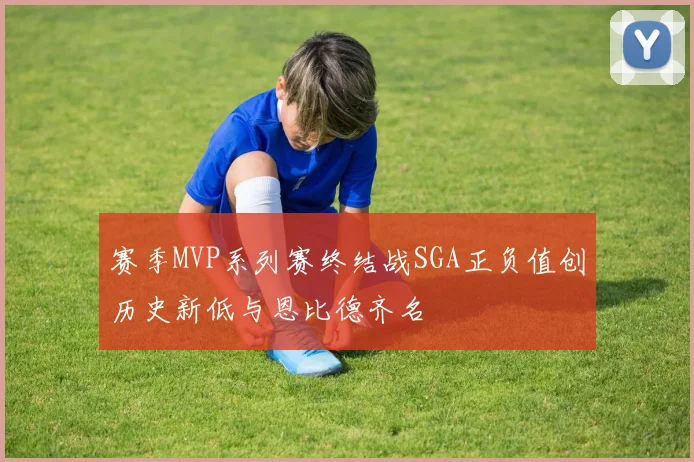 赛季MVP系列赛终结战SGA正负值创历史新低与恩比德齐名