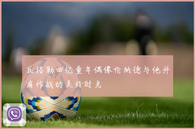 瓦格勒回忆童年偶像伦纳德与他并肩作战的美好时光