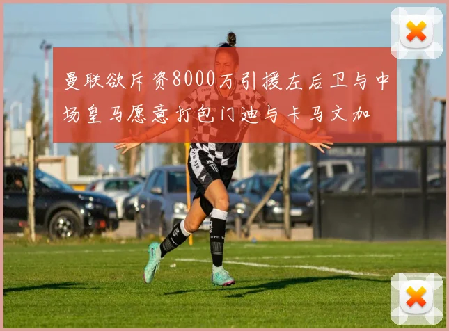 曼联欲斥资8000万引援左后卫与中场皇马愿意打包门迪与卡马文加