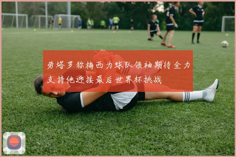 劳塔罗称梅西为球队领袖期待全力支持他迎接最后世界杯挑战