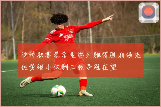 沙特联赛悬念重燃利雅得胜利领先优势缩小仅剩三轮争冠在望