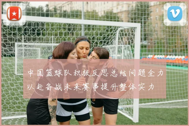 中国篮球队积极反思总结问题全力以赴备战未来赛事提升整体实力