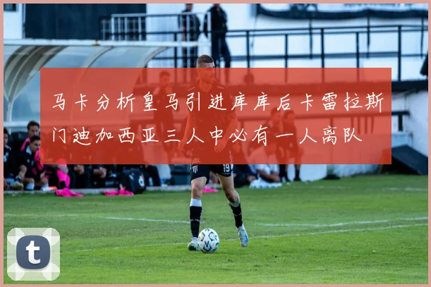 马卡分析皇马引进库库后卡雷拉斯门迪加西亚三人中必有一人离队
