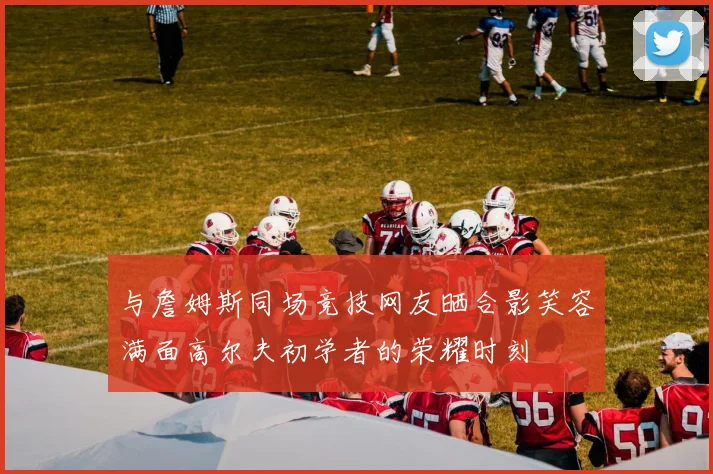 与詹姆斯同场竞技网友晒合影笑容满面高尔夫初学者的荣耀时刻