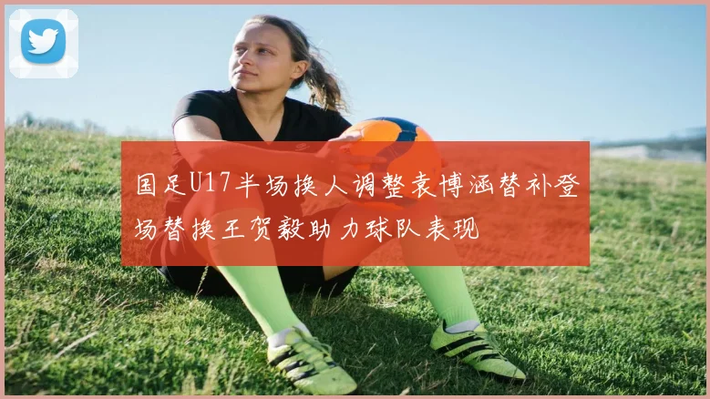 国足U17半场换人调整袁博涵替补登场替换王贺毅助力球队表现