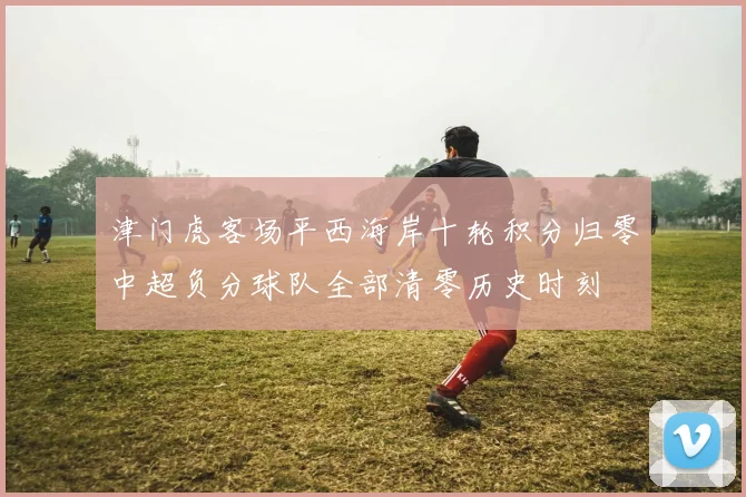 津门虎客场平西海岸十轮积分归零中超负分球队全部清零历史时刻