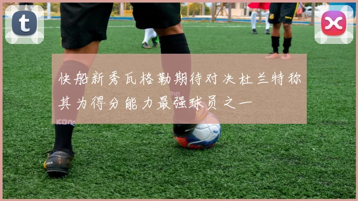 快船新秀瓦格勒期待对决杜兰特称其为得分能力最强球员之一