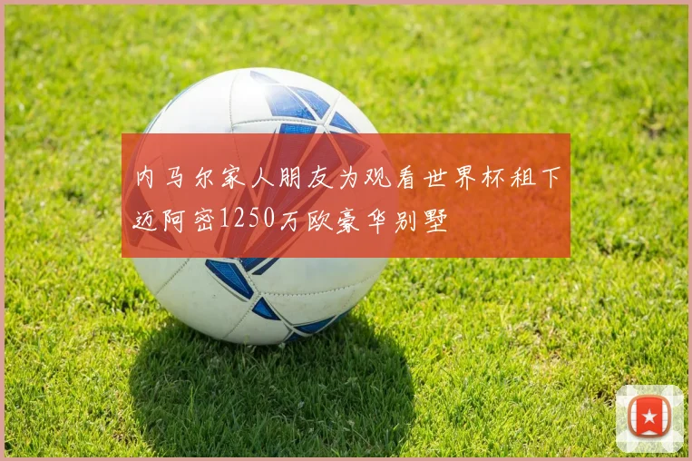 内马尔家人朋友为观看世界杯租下迈阿密1250万欧豪华别墅