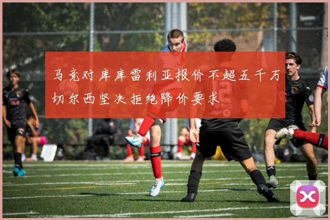 马竞对库库雷利亚报价不超五千万切尔西坚决拒绝降价要求