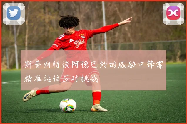 斯普利特谈阿德巴约的威胁中锋需精准站位应对挑战