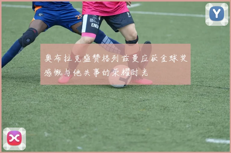 奥布拉克盛赞格列兹曼应获金球奖感慨与他共事的荣耀时光