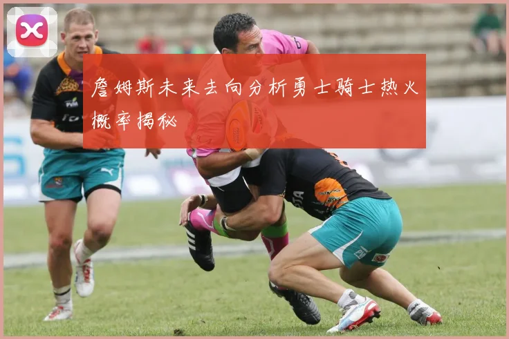 詹姆斯未来去向分析勇士骑士热火概率揭秘