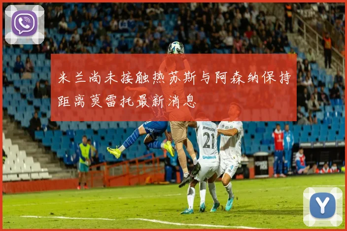 米兰尚未接触热苏斯与阿森纳保持距离莫雷托最新消息