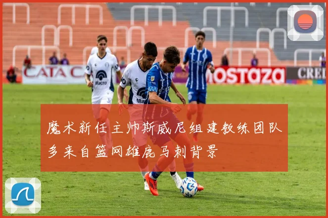 魔术新任主帅斯威尼组建教练团队多来自篮网雄鹿马刺背景