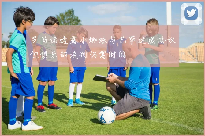 罗马诺透露小蜘蛛与巴萨达成协议但俱乐部谈判仍需时间