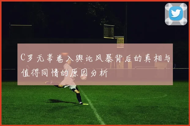 C罗无辜卷入舆论风暴背后的真相与值得同情的原因分析